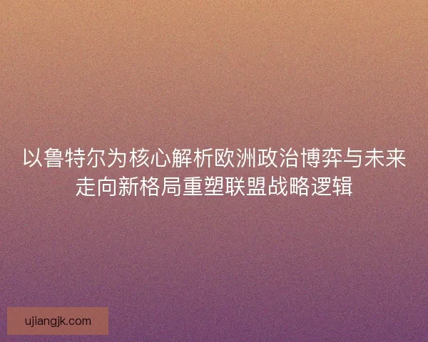 以鲁特尔为核心解析欧洲政治博弈与未来走向新格局重塑联盟战略逻辑 以鲁特尔为核心解析欧洲政治博弈与未来走向新格局重塑联盟战略逻辑