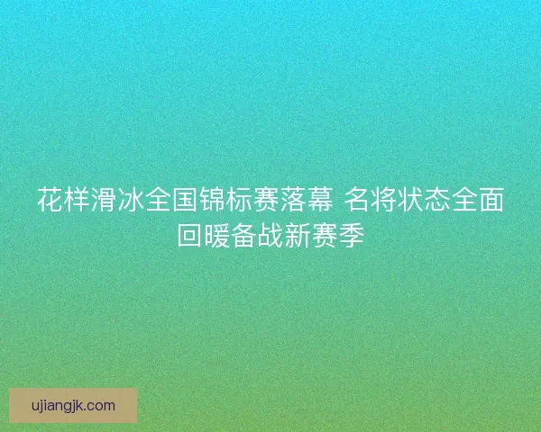 花样滑冰全国锦标赛落幕 名将状态全面回暖备战新赛季 花样滑冰全国锦标赛落幕 名将状态全面回暖备战新赛季