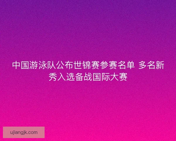 中国游泳队公布世锦赛参赛名单 多名新秀入选备战国际大赛