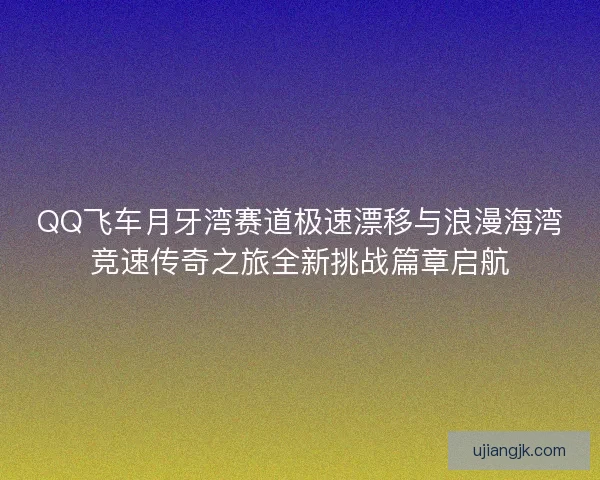 QQ飞车月牙湾赛道极速漂移与浪漫海湾竞速传奇之旅全新挑战篇章启航
