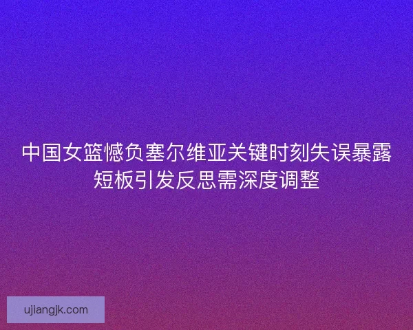 中国女篮憾负塞尔维亚关键时刻失误暴露短板引发反思需深度调整