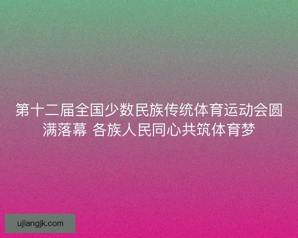 第十二届全国少数民族传统体育运动会圆满落幕 各族人民同心共筑体育梦