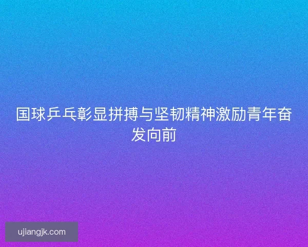 国球乒乓彰显拼搏与坚韧精神激励青年奋发向前
