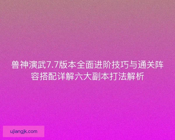 兽神演武7.7版本全面进阶技巧与通关阵容搭配详解六大副本打法解析