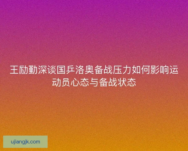 王励勤深谈国乒洛奥备战压力如何影响运动员心态与备战状态