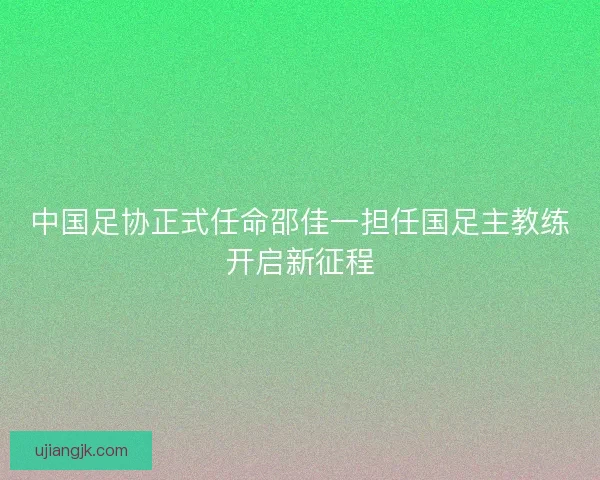 中国足协正式任命邵佳一担任国足主教练开启新征程 中国足协正式任命邵佳一担任国足主教练开启新征程