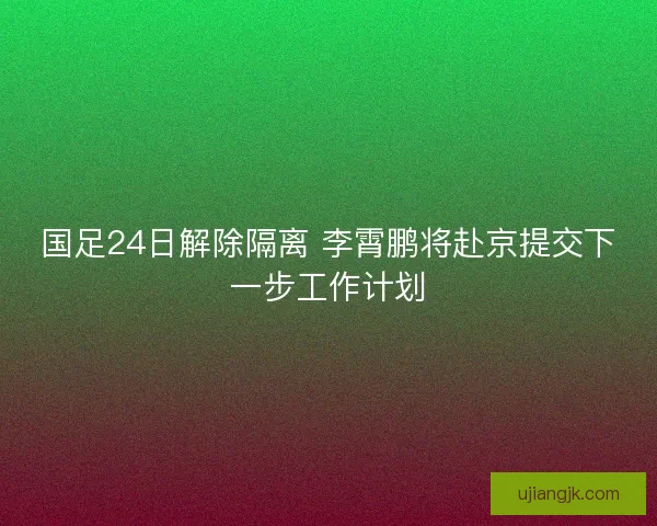 国足24日解除隔离 李霄鹏将赴京提交下一步工作计划 国足24日解除隔离 李霄鹏将赴京提交下一步工作计划