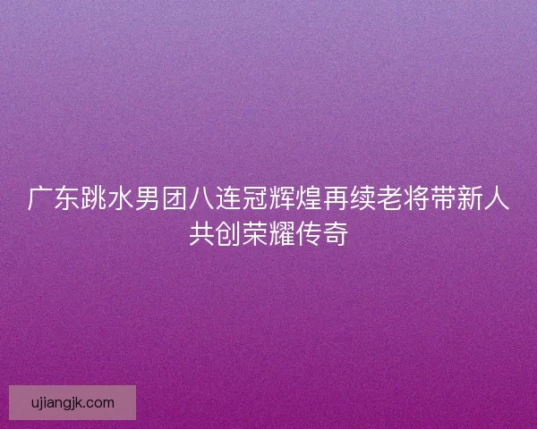 广东跳水男团八连冠辉煌再续老将带新人共创荣耀传奇 广东跳水男团八连冠辉煌再续老将带新人共创荣耀传奇