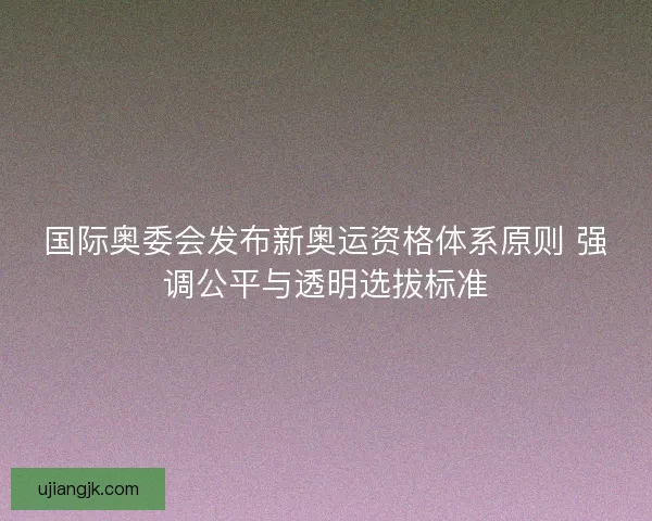 国际奥委会发布新奥运资格体系原则 强调公平与透明选拔标准
